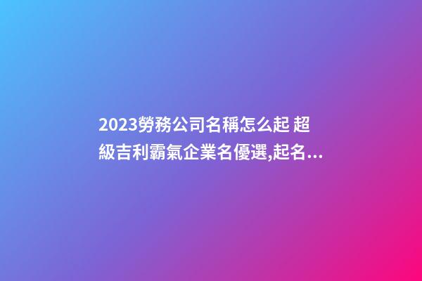 2023勞務公司名稱怎么起 超級吉利霸氣企業名優選,起名之家-第1張-公司起名-玄機派